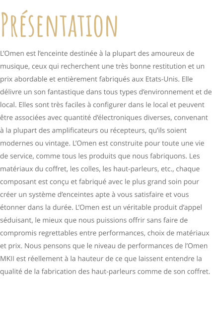 Prsentation LOmen est lenceinte destine  la plupart des amoureux de musique, ceux qui recherchent une trs bonne restitution et un prix abordable et entirement fabriqus aux Etats-Unis. Elle dlivre un son fantastique dans tous types denvironnement et de local. Elles sont trs faciles  configurer dans le local et peuvent tre associes avec quantit dlectroniques diverses, convenant  la plupart des amplificateurs ou rcepteurs, quils soient modernes ou vintage. LOmen est construite pour toute une vie de service, comme tous les produits que nous fabriquons. Les matriaux du coffret, les colles, les haut-parleurs, etc., chaque composant est conu et fabriqu avec le plus grand soin pour crer un systme denceintes apte  vous satisfaire et vous tonner dans la dure. LOmen est un vritable produit dappel sduisant, le mieux que nous puissions offrir sans faire de compromis regrettables entre performances, choix de matriaux et prix. Nous pensons que le niveau de performances de lOmen MKII est rellement  la hauteur de ce que laissent entendre la qualit de la fabrication des haut-parleurs comme de son coffret.