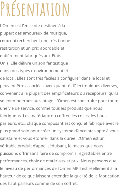 Prsentation LOmen est lenceinte destine  la plupart des amoureux de musique, ceux qui recherchent une trs bonne restitution et un prix abordable et entirement fabriqus aux Etats-Unis. Elle dlivre un son fantastique dans tous types denvironnement et de local. Elles sont trs faciles  configurer dans le local et peuvent tre associes avec quantit dlectroniques diverses, convenant  la plupart des amplificateurs ou rcepteurs, quils soient modernes ou vintage. LOmen est construite pour toute une vie de service, comme tous les produits que nous fabriquons. Les matriaux du coffret, les colles, les haut-parleurs, etc., chaque composant est conu et fabriqu avec le plus grand soin pour crer un systme denceintes apte  vous satisfaire et vous tonner dans la dure. LOmen est un vritable produit dappel sduisant, le mieux que nous puissions offrir sans faire de compromis regrettables entre performances, choix de matriaux et prix. Nous pensons que le niveau de performances de lOmen MKII est rellement  la hauteur de ce que laissent entendre la qualit de la fabrication des haut-parleurs comme de son coffret.