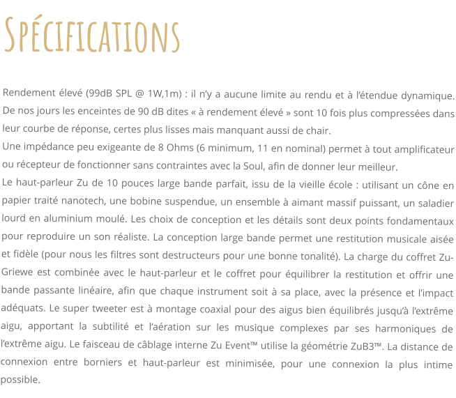 Spcifications     Rendement lev (99dB SPL @ 1W,1m) : il ny a aucune limite au rendu et  ltendue dynamique. De nos jours les enceintes de 90 dB dites   rendement lev  sont 10 fois plus compresses dans leur courbe de rponse, certes plus lisses mais manquant aussi de chair. Une impdance peu exigeante de 8 Ohms (6 minimum, 11 en nominal) permet  tout amplificateur ou rcepteur de fonctionner sans contraintes avec la Soul, afin de donner leur meilleur. Le haut-parleur Zu de 10 pouces large bande parfait, issu de la vieille cole : utilisant un cne en papier trait nanotech, une bobine suspendue, un ensemble  aimant massif puissant, un saladier lourd en aluminium moul. Les choix de conception et les dtails sont deux points fondamentaux pour reproduire un son raliste. La conception large bande permet une restitution musicale aise et fidle (pour nous les filtres sont destructeurs pour une bonne tonalit). La charge du coffret Zu-Griewe est combine avec le haut-parleur et le coffret pour quilibrer la restitution et offrir une bande passante linaire, afin que chaque instrument soit  sa place, avec la prsence et limpact adquats. Le super tweeter est  montage coaxial pour des aigus bien quilibrs jusqu lextrme aigu, apportant la subtilit et laration sur les musique complexes par ses harmoniques de lextrme aigu. Le faisceau de cblage interne Zu Event utilise la gomtrie ZuB3. La distance de connexion entre borniers et haut-parleur est minimise, pour une connexion la plus intime possible.