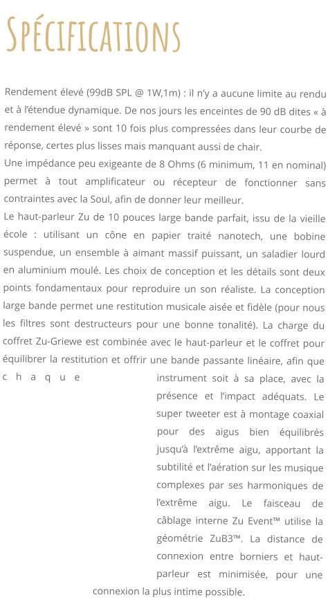 Spcifications     Rendement lev (99dB SPL @ 1W,1m) : il ny a aucune limite au rendu et  ltendue dynamique. De nos jours les enceintes de 90 dB dites   rendement lev  sont 10 fois plus compresses dans leur courbe de rponse, certes plus lisses mais manquant aussi de chair. Une impdance peu exigeante de 8 Ohms (6 minimum, 11 en nominal) permet  tout amplificateur ou rcepteur de fonctionner sans contraintes avec la Soul, afin de donner leur meilleur. Le haut-parleur Zu de 10 pouces large bande parfait, issu de la vieille cole : utilisant un cne en papier trait nanotech, une bobine suspendue, un ensemble  aimant massif puissant, un saladier lourd en aluminium moul. Les choix de conception et les dtails sont deux points fondamentaux pour reproduire un son raliste. La conception large bande permet une restitution musicale aise et fidle (pour nous les filtres sont destructeurs pour une bonne tonalit). La charge du coffret Zu-Griewe est combine avec le haut-parleur et le coffret pour quilibrer la restitution et offrir une bande passante linaire, afin que chaque instrument soit  sa place, avec la prsence et limpact adquats. Le super tweeter est  montage coaxial pour des aigus bien quilibrs jusqu lextrme aigu, apportant la subtilit et laration sur les musique complexes par ses harmoniques de lextrme aigu. Le faisceau de cblage interne Zu Event utilise la gomtrie ZuB3. La distance de connexion entre borniers et haut-parleur est minimise, pour une connexion la plus intime possible.