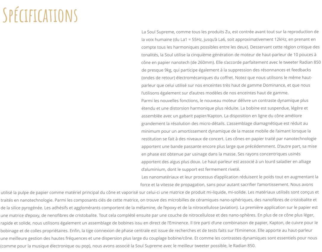 Spcifications La Soul Supreme, comme tous les produits Zu, est contre avant tout sur la reproduction de la voix humaine (du La1 = 55Hz, jusqu La6, soit approximativement 12kHz, en prenant en compte tous les harmoniques possibles entre les deux). Desservant cette rgion critique des tonalits, la Soul utilise la cinquime gnration de moteur de haut-parleur de 10 pouces  cne en papier nanotech (de 260mm). Elle saccorde parfaitement avec le tweeter Radian 850 de presque 9kg, qui participe galement  la suppression des rsonnances et feedbacks (ondes de retour) lectromcaniques du coffret. Notez que nous utilisons le mme haut-parleur que celui utilis sur nos enceintes trs haut de gamme Dominance, et que nous lutilisons galement sur dautres modles de nos enceintes haut de gamme.  Parmi les nouvelles fonctions, le nouveau moteur dlivre un contraste dynamique plus tendu et une distorsion harmonique plus rduite. La bobine est suspendue, lgre et assemble avec un gabarit papier/Kapton. La disposition en ligne du cne amliore grandement la rsolution des micro-dtails. L'assemblage diamagntique est rduit au minimum pour un amortissement dynamique de la masse mobile de laimant lorsque la restitution se fait  des niveaux de concert. Les cnes en papier trait par nanotechnologie apportent une bande passante encore plus large que prcdemment. Dautre part, sa mise en phase est obtenue par usinage dans la masse. Ses rayons concentriques usins apportent des aigus plus doux. Le haut-parleur est associ  un lourd saladier en alliage daluminium, dont le support est fermement rivet. Les nanomatriaux et leur processus dapplication rduisent le poids tout en augmentant la force et la vitesse de propagation, sans pour autant sacrifier lamortissement. Nous avons utilis la pulpe de papier comme matriel principal du cne et vaporis sur celui-ci une matrice de produit mi-liquide, mi-solide. Les matriaux utiliss sont conus et traits en nanotechnologie. Parmi les composants cls de cette matrice, on trouve des microbilles de cramiques nano-sphriques, des nanofibres de cristobalite et de la silice pyrogne. Les adhsifs et agglomrants comportent de la mlamine, de lepoxy et de la nitrocellulose (aviation). La premire application sur le papier est une matrice depoxy, de nenofibres de cristobalite. Tout cela complt ensuite par une couche de nitrocellulose et des nano-sphres. En plus de ce cne plus lger, rapide et solide, nous utilisons galement un assemblage de bobines issu en direct de lEminence. Il tire parti dune combinaison de papier, Kapton, de cuivre pour le bobinage et de colles propritaires. Enfin, la tige connexion de phase centrale est issue de recherches et de tests faits sur lEminence. Elle apporte au haut-parleur une meilleure gestion des hautes frquences et une dispersion plus large du couplage bobine/cne. Et comme les contrastes dynamiques sont essentiels pour nous (comme pour la musique lectronique ou pop), nous avons associ la Soul Supreme avec le meilleur tweeter possible, le Radian 850.