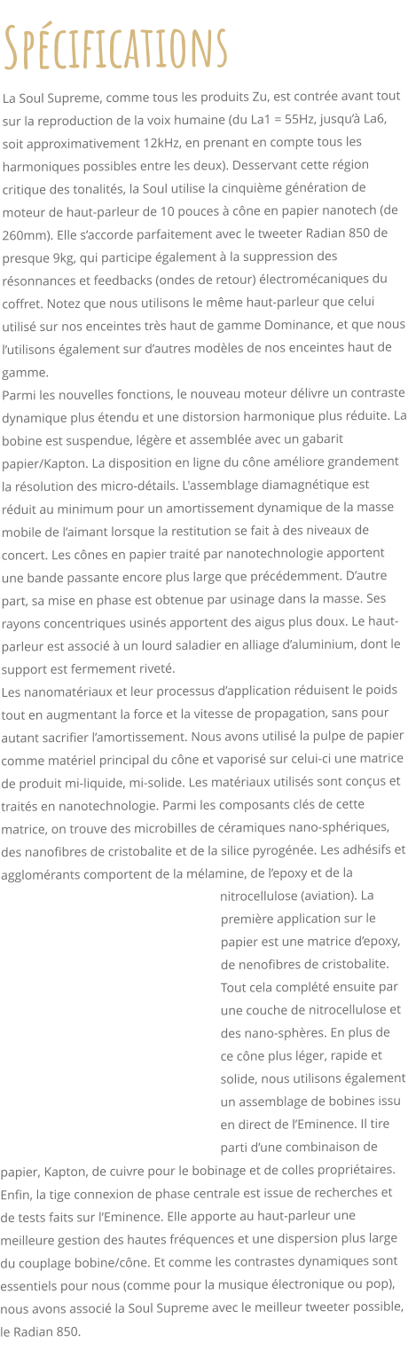 Spcifications La Soul Supreme, comme tous les produits Zu, est contre avant tout sur la reproduction de la voix humaine (du La1 = 55Hz, jusqu La6, soit approximativement 12kHz, en prenant en compte tous les harmoniques possibles entre les deux). Desservant cette rgion critique des tonalits, la Soul utilise la cinquime gnration de moteur de haut-parleur de 10 pouces  cne en papier nanotech (de 260mm). Elle saccorde parfaitement avec le tweeter Radian 850 de presque 9kg, qui participe galement  la suppression des rsonnances et feedbacks (ondes de retour) lectromcaniques du coffret. Notez que nous utilisons le mme haut-parleur que celui utilis sur nos enceintes trs haut de gamme Dominance, et que nous lutilisons galement sur dautres modles de nos enceintes haut de gamme.  Parmi les nouvelles fonctions, le nouveau moteur dlivre un contraste dynamique plus tendu et une distorsion harmonique plus rduite. La bobine est suspendue, lgre et assemble avec un gabarit papier/Kapton. La disposition en ligne du cne amliore grandement la rsolution des micro-dtails. L'assemblage diamagntique est rduit au minimum pour un amortissement dynamique de la masse mobile de laimant lorsque la restitution se fait  des niveaux de concert. Les cnes en papier trait par nanotechnologie apportent une bande passante encore plus large que prcdemment. Dautre part, sa mise en phase est obtenue par usinage dans la masse. Ses rayons concentriques usins apportent des aigus plus doux. Le haut-parleur est associ  un lourd saladier en alliage daluminium, dont le support est fermement rivet. Les nanomatriaux et leur processus dapplication rduisent le poids tout en augmentant la force et la vitesse de propagation, sans pour autant sacrifier lamortissement. Nous avons utilis la pulpe de papier comme matriel principal du cne et vaporis sur celui-ci une matrice de produit mi-liquide, mi-solide. Les matriaux utiliss sont conus et traits en nanotechnologie. Parmi les composants cls de cette matrice, on trouve des microbilles de cramiques nano-sphriques, des nanofibres de cristobalite et de la silice pyrogne. Les adhsifs et agglomrants comportent de la mlamine, de lepoxy et de la nitrocellulose (aviation). La premire application sur le papier est une matrice depoxy, de nenofibres de cristobalite. Tout cela complt ensuite par une couche de nitrocellulose et des nano-sphres. En plus de ce cne plus lger, rapide et solide, nous utilisons galement un assemblage de bobines issu en direct de lEminence. Il tire parti dune combinaison de papier, Kapton, de cuivre pour le bobinage et de colles propritaires. Enfin, la tige connexion de phase centrale est issue de recherches et de tests faits sur lEminence. Elle apporte au haut-parleur une meilleure gestion des hautes frquences et une dispersion plus large du couplage bobine/cne. Et comme les contrastes dynamiques sont essentiels pour nous (comme pour la musique lectronique ou pop), nous avons associ la Soul Supreme avec le meilleur tweeter possible, le Radian 850.