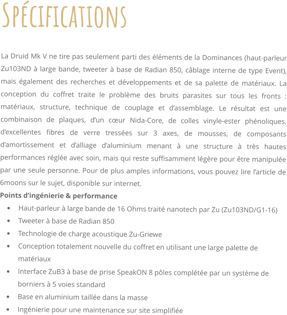 Spcifications     La Druid Mk V ne tire pas seulement parti des lments de la Dominances (haut-parleur Zu103ND  large bande, tweeter  base de Radian 850, cblage interne de type Event), mais galement des recherches et dveloppements et de sa palette de matriaux. La conception du coffret traite le problme des bruits parasites sur tous les fronts : matriaux, structure, technique de couplage et dassemblage. Le rsultat est une combinaison de plaques, dun cur Nida-Core, de colles vinyle-ester phnoliques, dexcellentes fibres de verre tresses sur 3 axes, de mousses, de composants damortissement et dalliage daluminium menant  une structure  trs hautes performances rgle avec soin, mais qui reste suffisamment lgre pour tre manipule par une seule personne. Pour de plus amples informations, vous pouvez lire larticle de 6moons sur le sujet, disponible sur internet. Points dingnierie & performance 	Haut-parleur  large bande de 16 Ohms trait nanotech par Zu (Zu103ND/G1-16) 	Tweeter  base de Radian 850 	Technologie de charge acoustique Zu-Griewe 	Conception totalement nouvelle du coffret en utilisant une large palette de matriaux 	Interface ZuB3  base de prise SpeakON 8 ples complte par un systme de borniers  5 voies standard 	Base en aluminium taille dans la masse 	Ingnierie pour une maintenance sur site simplifie