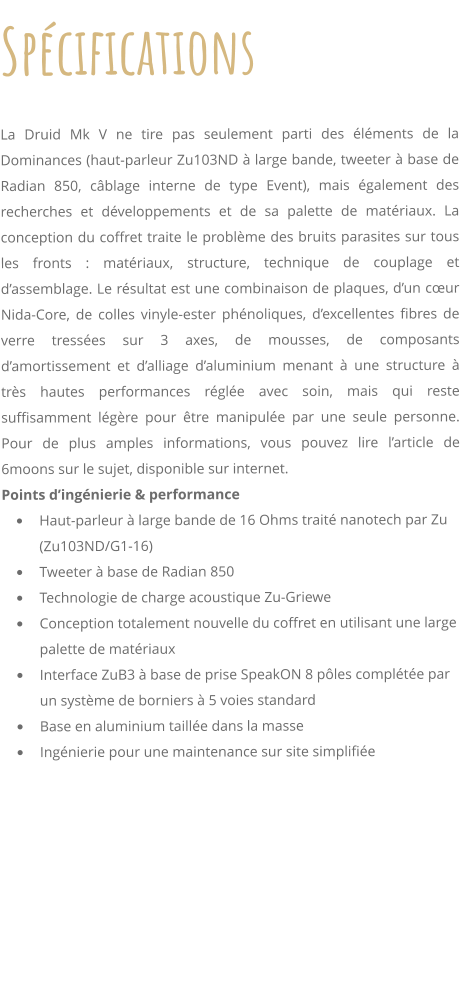 Spcifications     La Druid Mk V ne tire pas seulement parti des lments de la Dominances (haut-parleur Zu103ND  large bande, tweeter  base de Radian 850, cblage interne de type Event), mais galement des recherches et dveloppements et de sa palette de matriaux. La conception du coffret traite le problme des bruits parasites sur tous les fronts : matriaux, structure, technique de couplage et dassemblage. Le rsultat est une combinaison de plaques, dun cur Nida-Core, de colles vinyle-ester phnoliques, dexcellentes fibres de verre tresses sur 3 axes, de mousses, de composants damortissement et dalliage daluminium menant  une structure  trs hautes performances rgle avec soin, mais qui reste suffisamment lgre pour tre manipule par une seule personne. Pour de plus amples informations, vous pouvez lire larticle de 6moons sur le sujet, disponible sur internet. Points dingnierie & performance 	Haut-parleur  large bande de 16 Ohms trait nanotech par Zu (Zu103ND/G1-16) 	Tweeter  base de Radian 850 	Technologie de charge acoustique Zu-Griewe 	Conception totalement nouvelle du coffret en utilisant une large palette de matriaux 	Interface ZuB3  base de prise SpeakON 8 ples complte par un systme de borniers  5 voies standard 	Base en aluminium taille dans la masse 	Ingnierie pour une maintenance sur site simplifie