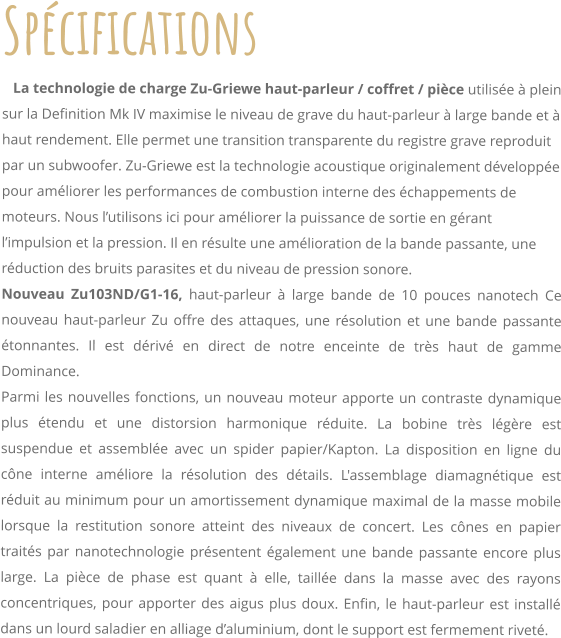 Spcifications    La technologie de charge Zu-Griewe haut-parleur / coffret / pice utilise  plein sur la Definition Mk IV maximise le niveau de grave du haut-parleur  large bande et  haut rendement. Elle permet une transition transparente du registre grave reproduit par un subwoofer. Zu-Griewe est la technologie acoustique originalement dveloppe pour amliorer les performances de combustion interne des chappements de moteurs. Nous lutilisons ici pour amliorer la puissance de sortie en grant limpulsion et la pression. Il en rsulte une amlioration de la bande passante, une rduction des bruits parasites et du niveau de pression sonore. Nouveau Zu103ND/G1-16, haut-parleur  large bande de 10 pouces nanotech Ce nouveau haut-parleur Zu offre des attaques, une rsolution et une bande passante tonnantes. Il est driv en direct de notre enceinte de trs haut de gamme Dominance. Parmi les nouvelles fonctions, un nouveau moteur apporte un contraste dynamique plus tendu et une distorsion harmonique rduite. La bobine trs lgre est suspendue et assemble avec un spider papier/Kapton. La disposition en ligne du cne interne amliore la rsolution des dtails. L'assemblage diamagntique est rduit au minimum pour un amortissement dynamique maximal de la masse mobile lorsque la restitution sonore atteint des niveaux de concert. Les cnes en papier traits par nanotechnologie prsentent galement une bande passante encore plus large. La pice de phase est quant  elle, taille dans la masse avec des rayons concentriques, pour apporter des aigus plus doux. Enfin, le haut-parleur est install dans un lourd saladier en alliage daluminium, dont le support est fermement rivet.