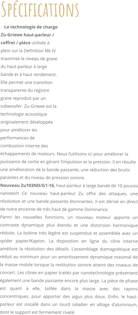 Spcifications    La technologie de charge Zu-Griewe haut-parleur / coffret / pice utilise  plein sur la Definition Mk IV maximise le niveau de grave du haut-parleur  large bande et  haut rendement. Elle permet une transition transparente du registre grave reproduit par un subwoofer. Zu-Griewe est la technologie acoustique originalement dveloppe pour amliorer les performances de combustion interne des chappements de moteurs. Nous lutilisons ici pour amliorer la puissance de sortie en grant limpulsion et la pression. Il en rsulte une amlioration de la bande passante, une rduction des bruits parasites et du niveau de pression sonore. Nouveau Zu103ND/G1-16, haut-parleur  large bande de 10 pouces nanotech Ce nouveau haut-parleur Zu offre des attaques, une rsolution et une bande passante tonnantes. Il est driv en direct de notre enceinte de trs haut de gamme Dominance. Parmi les nouvelles fonctions, un nouveau moteur apporte un contraste dynamique plus tendu et une distorsion harmonique rduite. La bobine trs lgre est suspendue et assemble avec un spider papier/Kapton. La disposition en ligne du cne interne amliore la rsolution des dtails. L'assemblage diamagntique est rduit au minimum pour un amortissement dynamique maximal de la masse mobile lorsque la restitution sonore atteint des niveaux de concert. Les cnes en papier traits par nanotechnologie prsentent galement une bande passante encore plus large. La pice de phase est quant  elle, taille dans la masse avec des rayons concentriques, pour apporter des aigus plus doux. Enfin, le haut-parleur est install dans un lourd saladier en alliage daluminium, dont le support est fermement rivet.