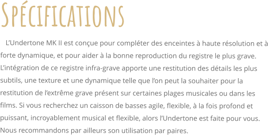 Spcifications    LUndertone MK II est conue pour complter des enceintes  haute rsolution et  forte dynamique, et pour aider  la bonne reproduction du registre le plus grave. Lintgration de ce registre infra-grave apporte une restitution des dtails les plus subtils, une texture et une dynamique telle que lon peut la souhaiter pour la restitution de lextrme grave prsent sur certaines plages musicales ou dans les films. Si vous recherchez un caisson de basses agile, flexible,  la fois profond et puissant, incroyablement musical et flexible, alors lUndertone est faite pour vous. Nous recommandons par ailleurs son utilisation par paires.