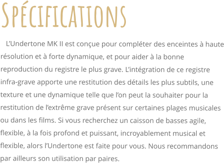 Spcifications    LUndertone MK II est conue pour complter des enceintes  haute rsolution et  forte dynamique, et pour aider  la bonne reproduction du registre le plus grave. Lintgration de ce registre infra-grave apporte une restitution des dtails les plus subtils, une texture et une dynamique telle que lon peut la souhaiter pour la restitution de lextrme grave prsent sur certaines plages musicales ou dans les films. Si vous recherchez un caisson de basses agile, flexible,  la fois profond et puissant, incroyablement musical et flexible, alors lUndertone est faite pour vous. Nous recommandons par ailleurs son utilisation par paires.