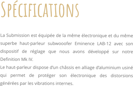 Spcifications     La Submission est quipe de la mme lectronique et du mme superbe haut-parleur subwooofer Eminence LAB-12 avec son dispositif de rglage que nous avons dvelopp sur notre Definition Mk IV. Le haut-parleur dispose dun chssis en alliage daluminium usin qui permet de protger son lectronique des distorsions gnres par les vibrations internes.