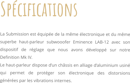 Spcifications     La Submission est quipe de la mme lectronique et du mme superbe haut-parleur subwooofer Eminence LAB-12 avec son dispositif de rglage que nous avons dvelopp sur notre Definition Mk IV. Le haut-parleur dispose dun chssis en alliage daluminium usin qui permet de protger son lectronique des distorsions gnres par les vibrations internes.