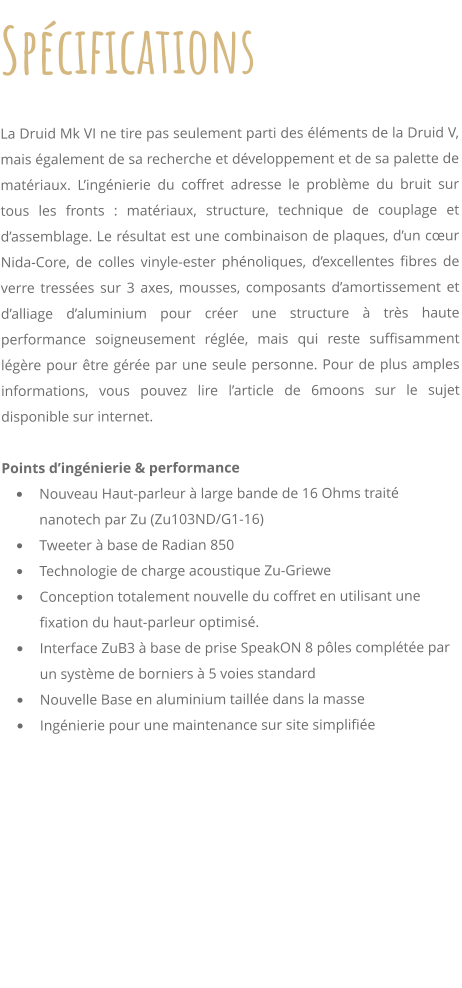 Spcifications     La Druid Mk VI ne tire pas seulement parti des lments de la Druid V, mais galement de sa recherche et dveloppement et de sa palette de matriaux. Lingnierie du coffret adresse le problme du bruit sur tous les fronts : matriaux, structure, technique de couplage et dassemblage. Le rsultat est une combinaison de plaques, dun cur Nida-Core, de colles vinyle-ester phnoliques, dexcellentes fibres de verre tresses sur 3 axes, mousses, composants damortissement et dalliage daluminium pour crer une structure  trs haute performance soigneusement rgle, mais qui reste suffisamment lgre pour tre gre par une seule personne. Pour de plus amples informations, vous pouvez lire larticle de 6moons sur le sujet disponible sur internet.  Points dingnierie & performance 	Nouveau Haut-parleur  large bande de 16 Ohms trait nanotech par Zu (Zu103ND/G1-16) 	Tweeter  base de Radian 850 	Technologie de charge acoustique Zu-Griewe 	Conception totalement nouvelle du coffret en utilisant une fixation du haut-parleur optimis. 	Interface ZuB3  base de prise SpeakON 8 ples complte par un systme de borniers  5 voies standard 	Nouvelle Base en aluminium taille dans la masse 	Ingnierie pour une maintenance sur site simplifie